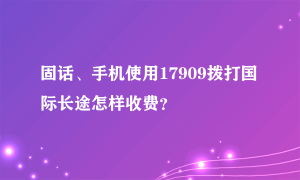 固话、手机使用17909拨打国际长途怎样收费？