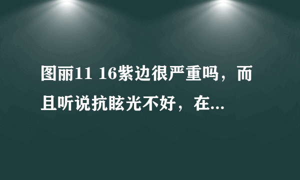 图丽11 16紫边很严重吗，而且听说抗眩光不好，在逆光下效果很差，是不是真的啊，本来打算进这个头了