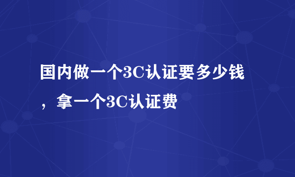 国内做一个3C认证要多少钱，拿一个3C认证费