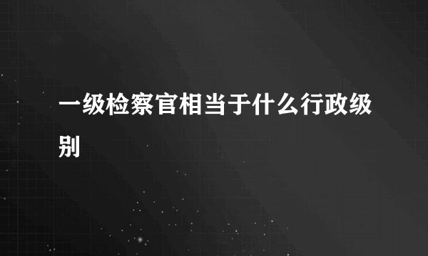 一级检察官相当于什么行政级别