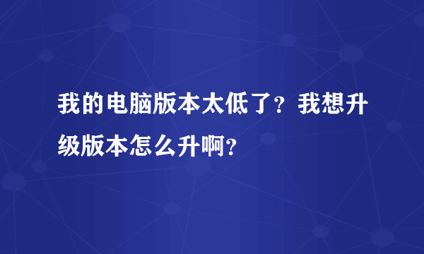 我的电脑版本太低了？我想升级版本怎么升啊？