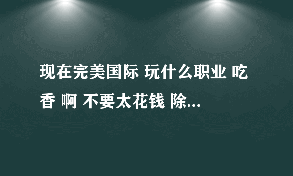 现在完美国际 玩什么职业 吃香 啊 不要太花钱 除了CK WS FS 介绍个