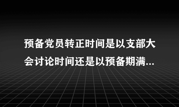 预备党员转正时间是以支部大会讨论时间还是以预备期满日期为准？