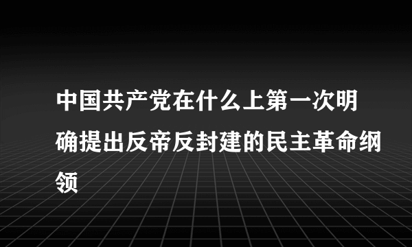 中国共产党在什么上第一次明确提出反帝反封建的民主革命纲领