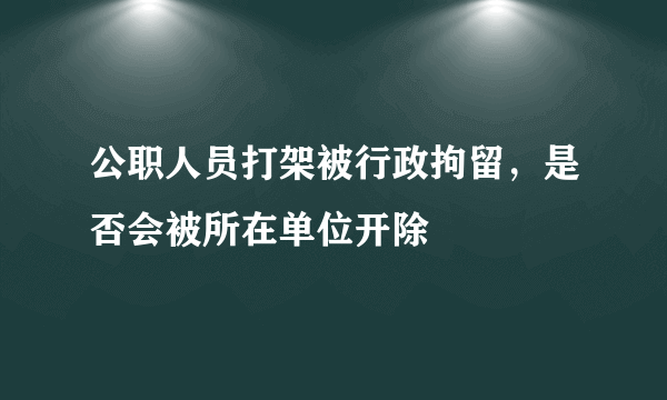 公职人员打架被行政拘留，是否会被所在单位开除