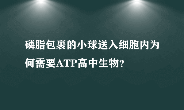 磷脂包裹的小球送入细胞内为何需要ATP高中生物？