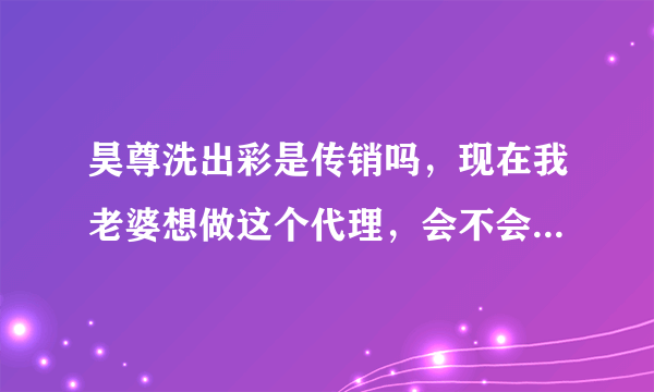 昊尊洗出彩是传销吗，现在我老婆想做这个代理，会不会是骗人的