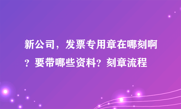 新公司，发票专用章在哪刻啊？要带哪些资料？刻章流程