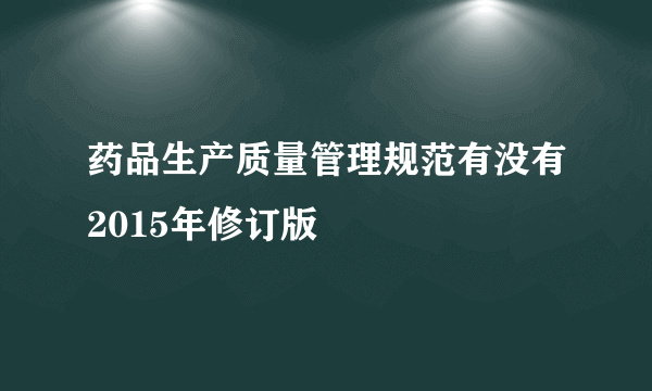 药品生产质量管理规范有没有2015年修订版