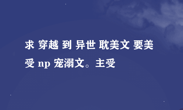 求 穿越 到 异世 耽美文 要美受 np 宠溺文。主受