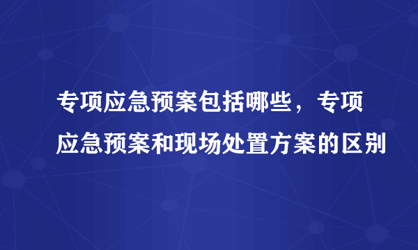 专项应急预案包括哪些，专项应急预案和现场处置方案的区别