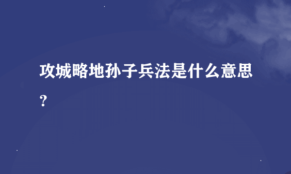 攻城略地孙子兵法是什么意思？