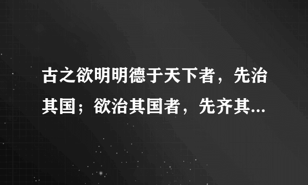 古之欲明明德于天下者，先治其国；欲治其国者，先齐其家； 欲齐其家者，先修其身；欲修其身者，先正其心