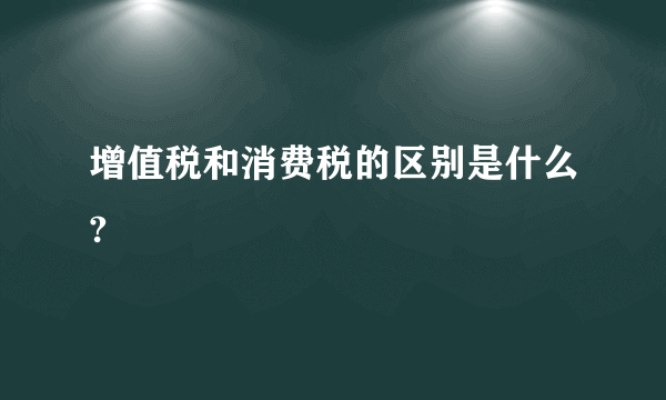 增值税和消费税的区别是什么?