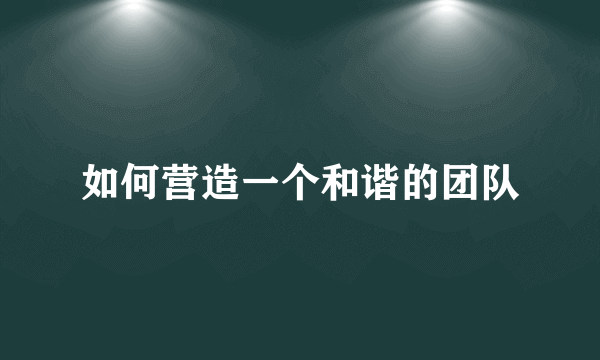 如何营造一个和谐的团队