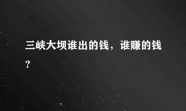 三峡大坝谁出的钱，谁赚的钱？