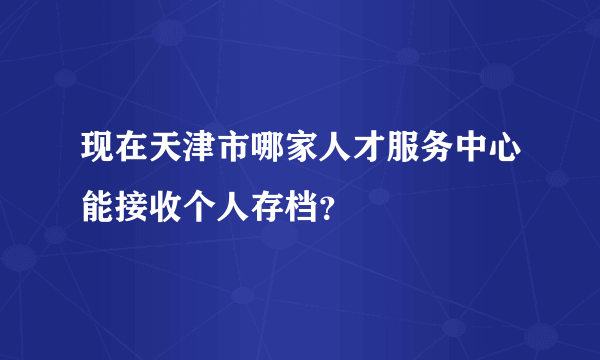 现在天津市哪家人才服务中心能接收个人存档？