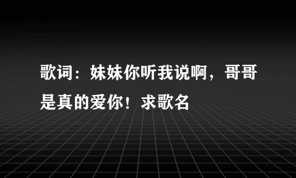 歌词：妹妹你听我说啊，哥哥是真的爱你！求歌名