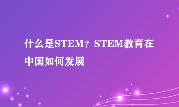 什么是STEM？STEM教育在中国如何发展