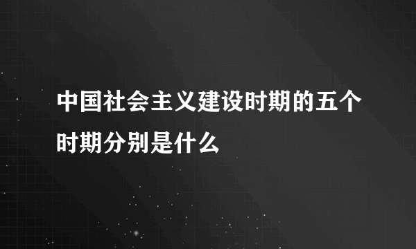 中国社会主义建设时期的五个时期分别是什么