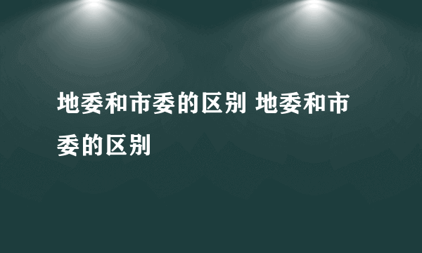 地委和市委的区别 地委和市委的区别