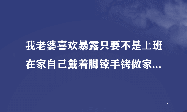 我老婆喜欢暴露只要不是上班在家自己戴着脚镣手铐做家务,请问正常吗？