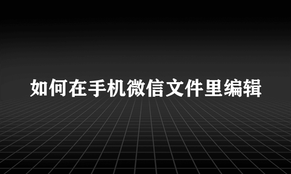 如何在手机微信文件里编辑