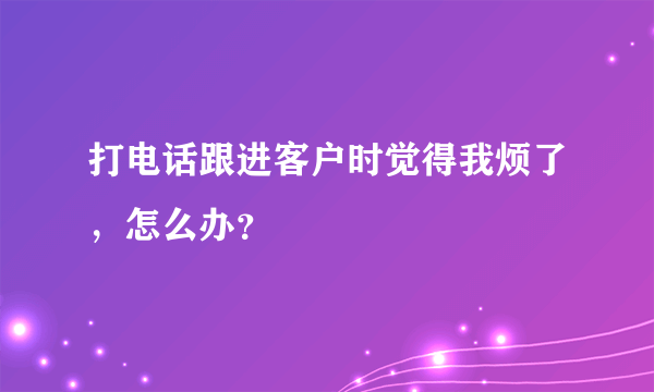 打电话跟进客户时觉得我烦了，怎么办？