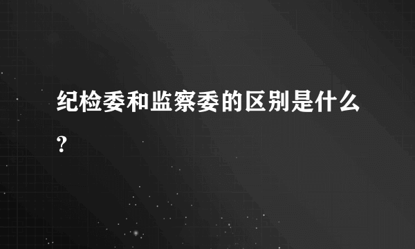 纪检委和监察委的区别是什么？