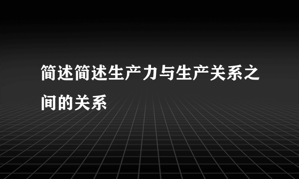 简述简述生产力与生产关系之间的关系