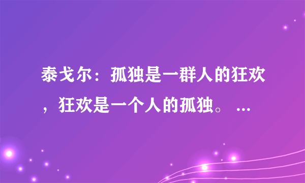 泰戈尔：孤独是一群人的狂欢，狂欢是一个人的孤独。 是啥意思哩？…谢路过的各位了！