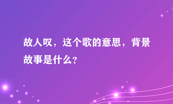 故人叹，这个歌的意思，背景故事是什么？