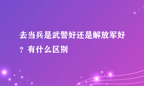 去当兵是武警好还是解放军好？有什么区别