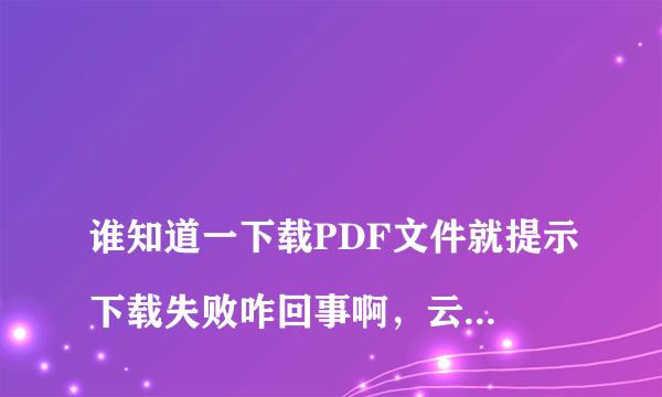 
谁知道一下载PDF文件就提示下载失败咋回事啊，云加速由迅雷提供支持，不想用这种方式下载，可以换吗

