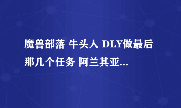 魔兽部落 牛头人 DLY做最后那几个任务 阿兰其亚在哪啊~~~!