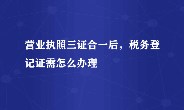 营业执照三证合一后，税务登记证需怎么办理