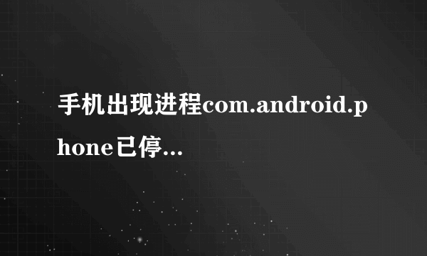 手机出现进程com.android.phone已停止啥意思