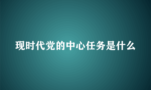 现时代党的中心任务是什么