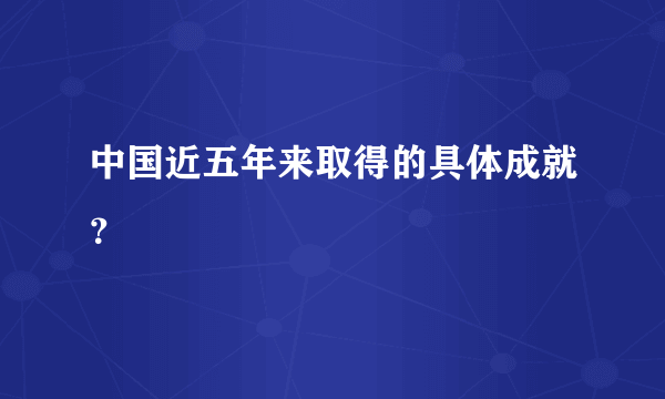 中国近五年来取得的具体成就？