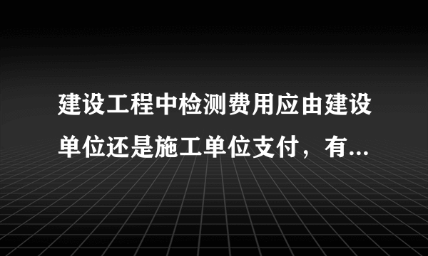 建设工程中检测费用应由建设单位还是施工单位支付，有没有具体的法律法规？