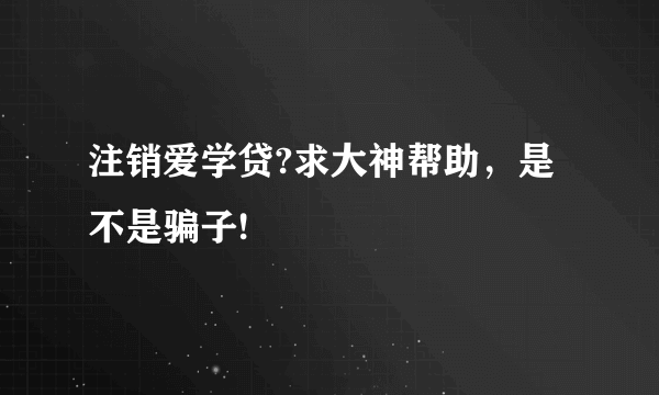 注销爱学贷?求大神帮助，是不是骗子!