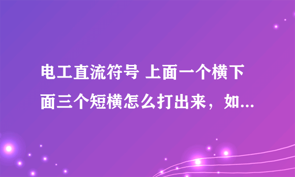 电工直流符号 上面一个横下面三个短横怎么打出来，如果你能打出来 我复制也行，谢谢