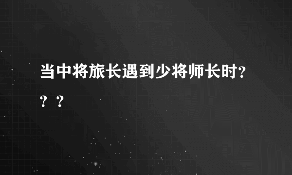 当中将旅长遇到少将师长时？？？