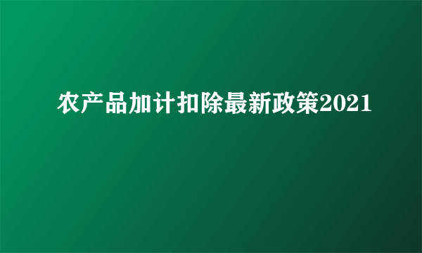 农产品加计扣除最新政策2021