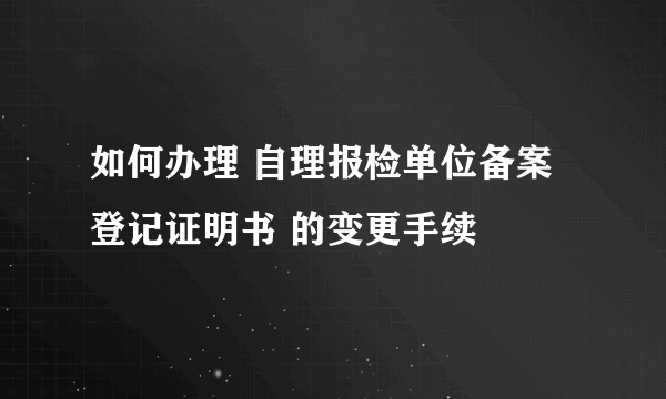 如何办理 自理报检单位备案登记证明书 的变更手续