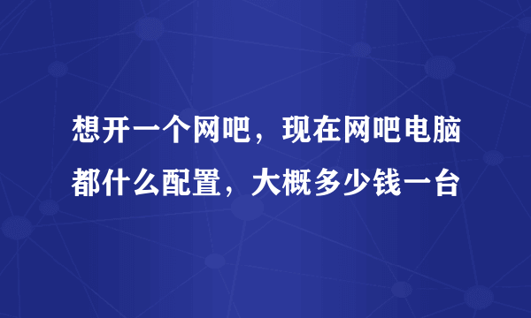 想开一个网吧，现在网吧电脑都什么配置，大概多少钱一台