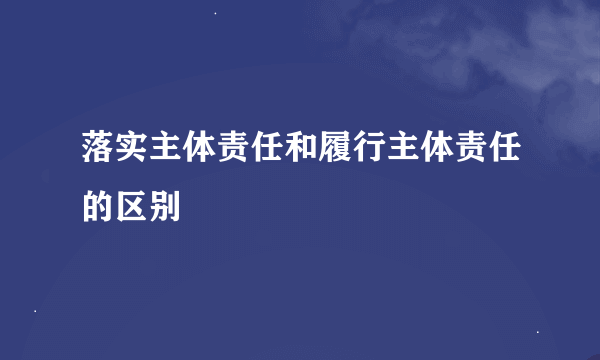 落实主体责任和履行主体责任的区别