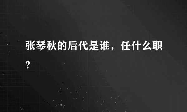 张琴秋的后代是谁，任什么职？