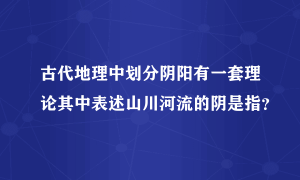 古代地理中划分阴阳有一套理论其中表述山川河流的阴是指？