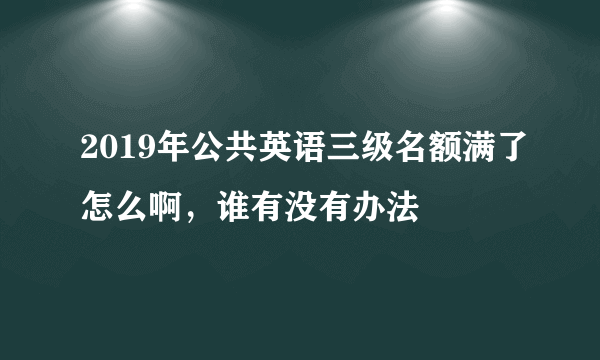 2019年公共英语三级名额满了怎么啊，谁有没有办法